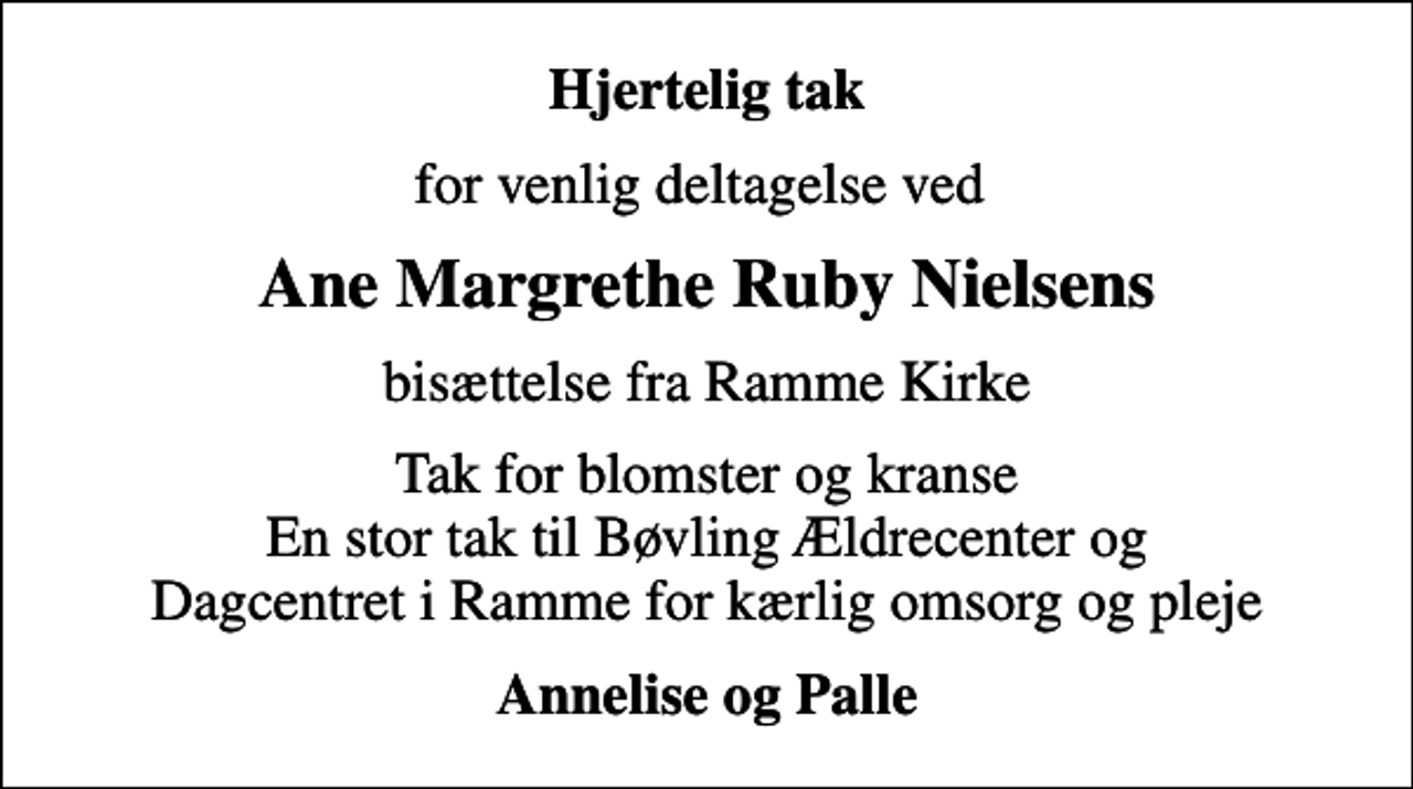 <p>Hjertelig tak<br />for venlig deltagelse ved<br />Ane Margrethe Ruby Nielsens<br />bisættelse fra Ramme Kirke<br />Tak for blomster og kranse En stor tak til Bøvling Ældrecenter og Dagcentret i Ramme for kærlig omsorg og pleje<br />Annelise og Palle</p>