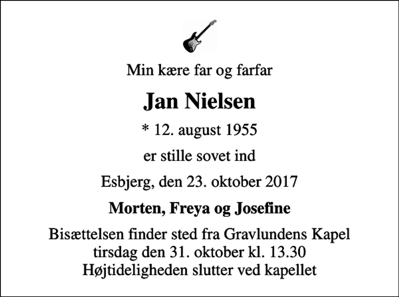 <p>Min kære far og farfar<br />Jan Nielsen<br />* 12. august 1955<br />er stille sovet ind<br />Esbjerg, den 23. oktober 2017<br />Morten, Freya og Josefine<br />Bisættelsen finder sted fra Gravlundens Kapel tirsdag den 31. oktober kl. 13.30 Højtideligheden slutter ved kapellet</p>