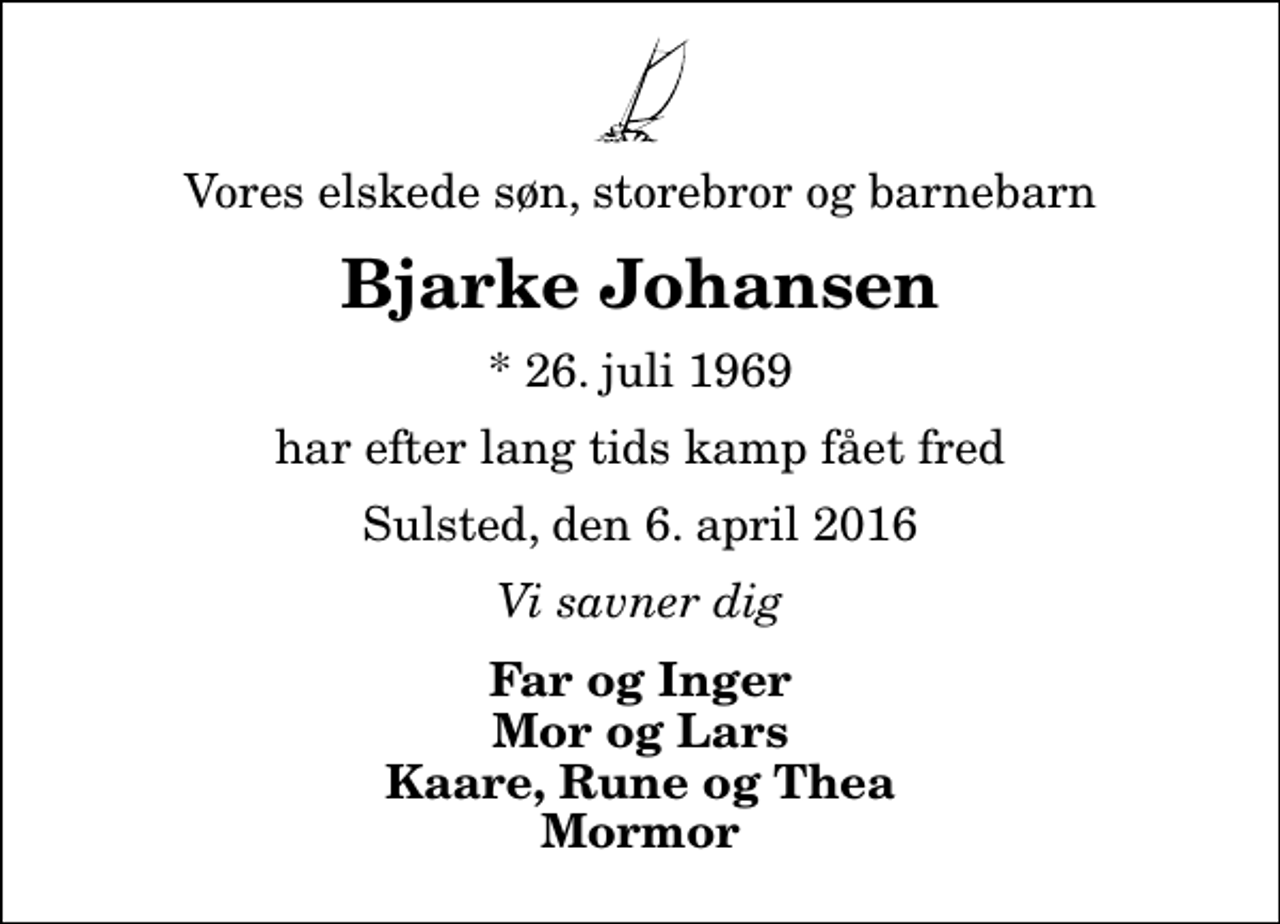 <p>Vores elskede søn, storebror og barnebarn<br />Bjarke Johansen<br />* 26. juli 1969<br />har efter lang tids kamp fået fred<br />Sulsted, den 6. april 2016<br />Vi savner dig<br />Far og Inger Mor og Lars Kaare, Rune og Thea Mormor</p>