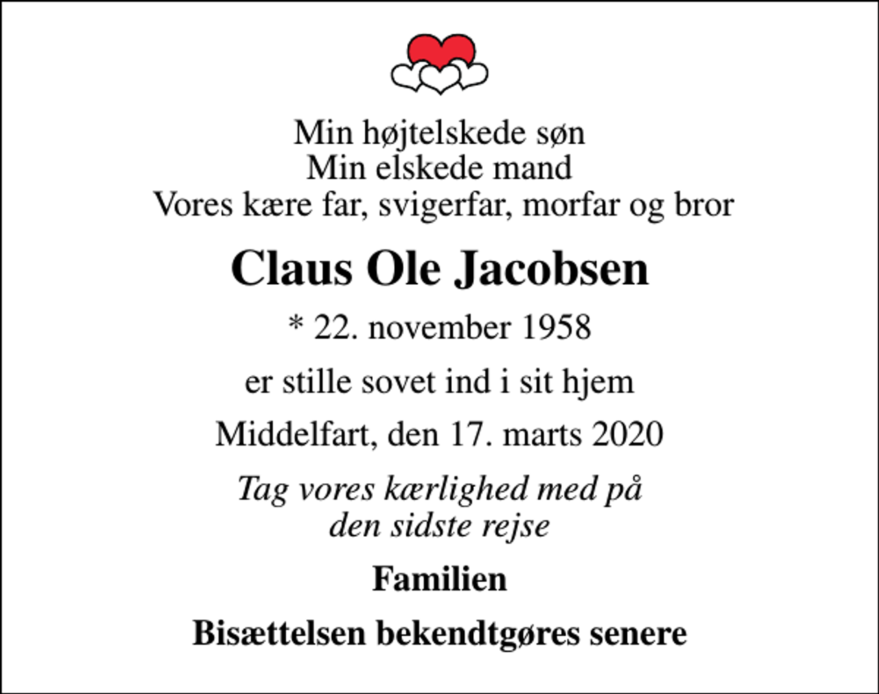 <p>Min højtelskede søn Min elskede mand Vores kære far, svigerfar, morfar og bror<br />Claus Ole Jacobsen<br />* 22. november 1958<br />er stille sovet ind i sit hjem<br />Middelfart, den 17. marts 2020<br />Tag vores kærlighed med på den sidste rejse<br />Familien<br />Bisættelsen bekendtgøres senere</p>