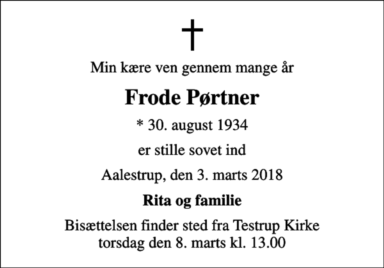<p>Min kære ven gennem mange år<br />Frode Pørtner<br />* 30. august 1934<br />er stille sovet ind<br />Aalestrup, den 3. marts 2018<br />Rita og familie<br />Bisættelsen finder sted fra Testrup Kirke torsdag den 8. marts kl. 13.00</p>