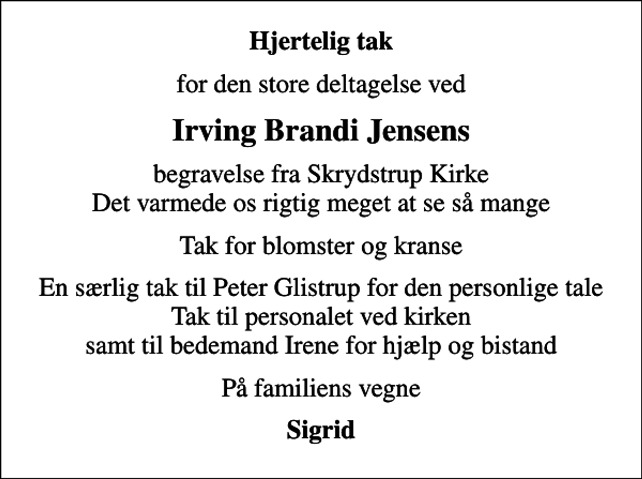 <p>Hjertelig tak<br />for den store deltagelse ved<br />Irving Brandi Jensens<br />begravelse fra Skrydstrup Kirke Det varmede os rigtig meget at se så mange<br />Tak for blomster og kranse<br />En særlig tak til Peter Glistrup for den personlige tale Tak til personalet ved kirken samt til bedemand Irene for hjælp og bistand<br />På familiens vegne<br />Sigrid</p>