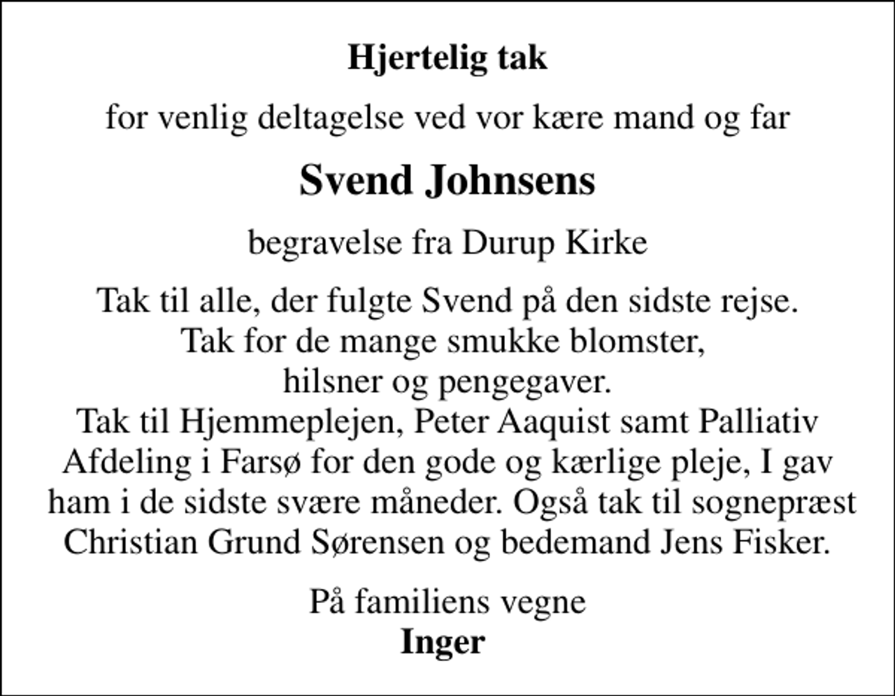 <p>Hjertelig tak<br />for venlig deltagelse ved vor kære mand og far<br />Svend Johnsens<br />begravelse fra Durup Kirke<br />Tak til alle, der fulgte Svend på den sidste rejse. Tak for de mange smukke blomster, hilsner og pengegaver. Tak til Hjemmeplejen, Peter Aaquist samt Palliativ Afdeling i Farsø for den gode og kærlige pleje, I gav ham i de sidste svære måneder. Også tak til sognepræst Christian Grund Sørensen og bedemand Jens Fisker.<br />På familiens vegne <em>Inger</em></p>