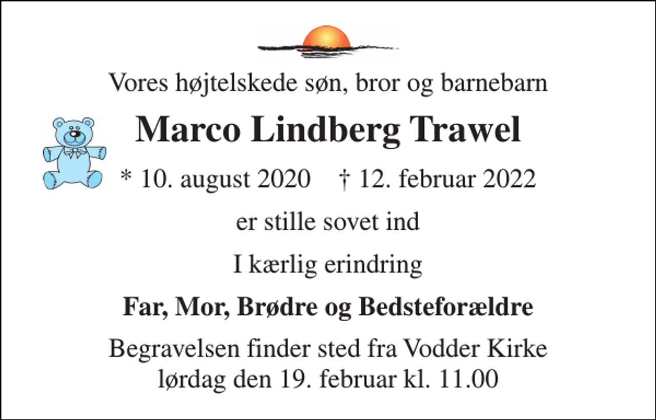 <p>Vores højtelskede søn, bror og barnebarn<br />Marco Lindberg Trawel<br />*​ 10. august 2020​ †​ 12. februar 2022<br />er stille sovet ind<br />I kærlig erindring<br />Far, Mor, Brødre og Bedsteforældre<br />Begravelsen​ finder sted fra Vodder Kirke​ lørdag den 19. februar​ kl. 11.00</p>