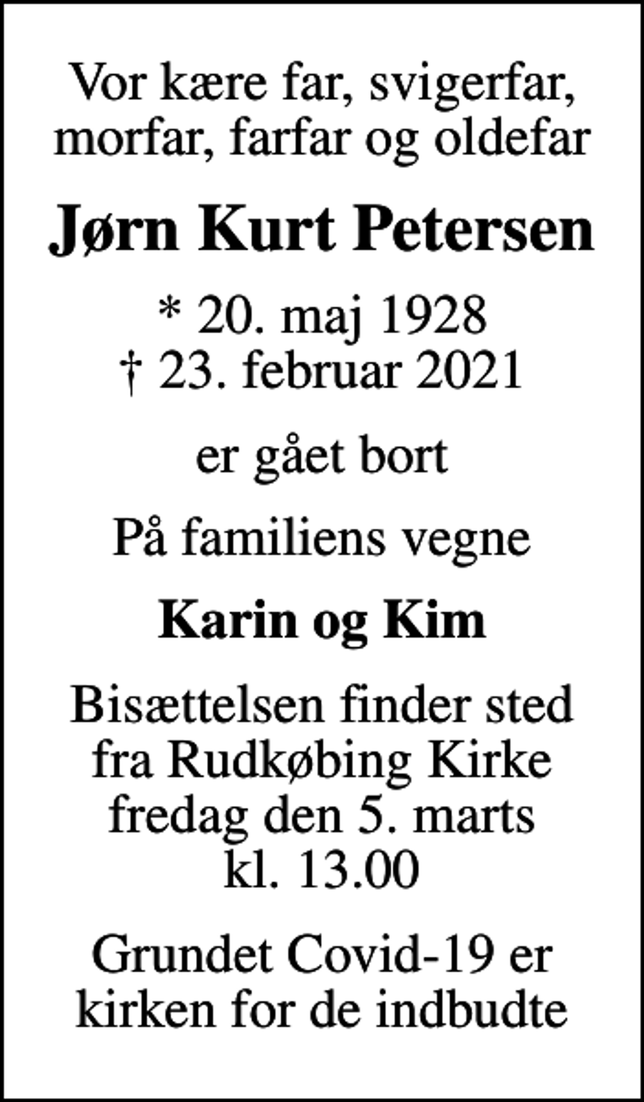 <p>Vor kære far, svigerfar, morfar, farfar og oldefar<br />Jørn Kurt Petersen<br />* 20. maj 1928<br />✝ 23. februar 2021<br />er gået bort<br />På familiens vegne<br />Karin og Kim<br />Bisættelsen finder sted fra Rudkøbing Kirke fredag den 5. marts kl. 13.00<br />Grundet Covid-19 er kirken for de indbudte</p>