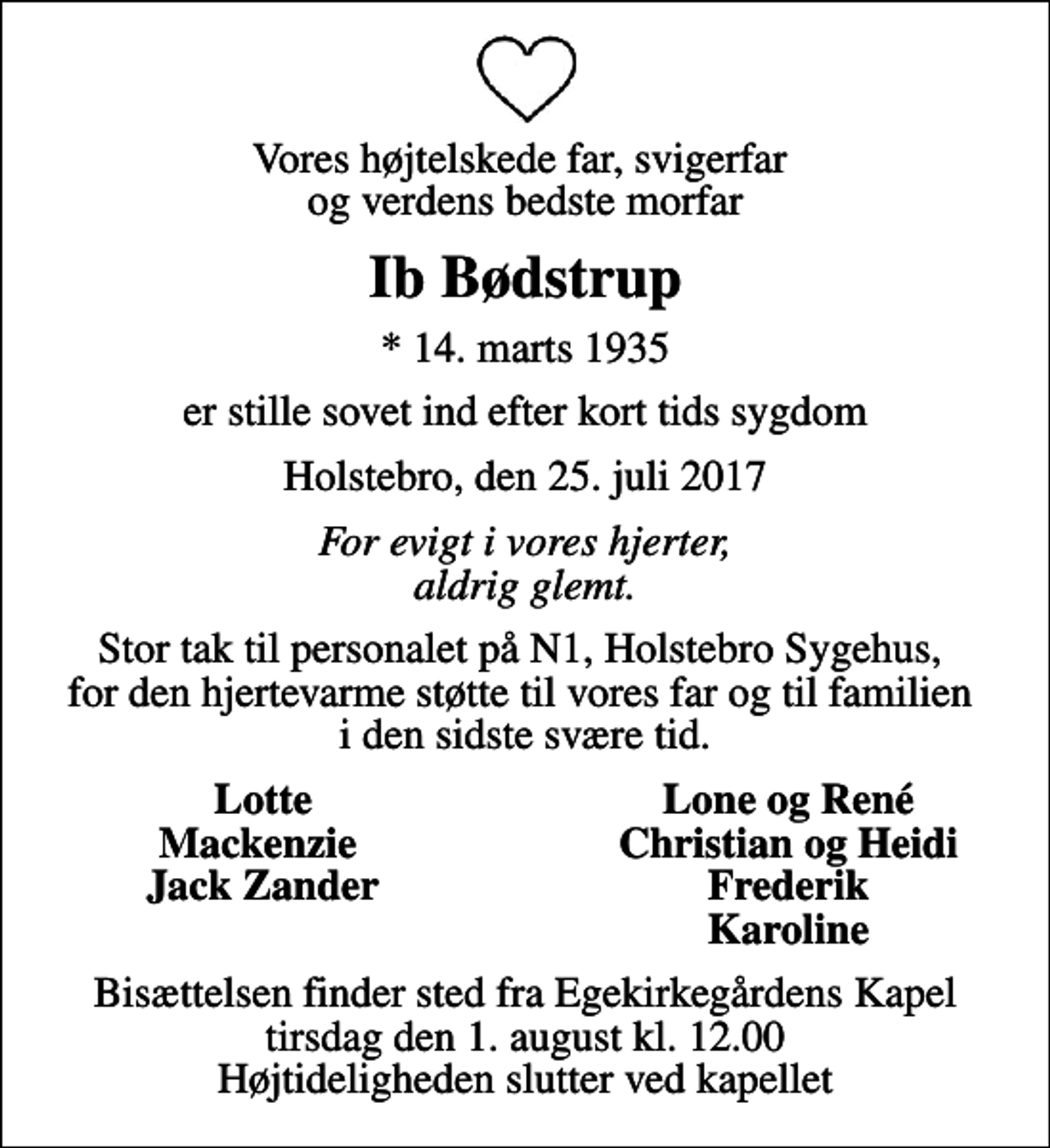 <p>Vores højtelskede far, svigerfar og verdens bedste morfar<br />Ib Bødstrup<br />* 14. marts 1935<br />er stille sovet ind efter kort tids sygdom<br />Holstebro, den 25. juli 2017<br />For evigt i vores hjerter, aldrig glemt.<br />Stor tak til personalet på N1, Holstebro Sygehus, for den hjertevarme støtte til vores far og til familien i den sidste svære tid.<br />Lotte<br />Lone og René<br />Mackenzie<br />Christian og Heidi<br />Jack Zander<br />Frederik<br />Karoline<br />Bisættelsen finder sted fra Egekirkegårdens Kapel tirsdag den 1. august kl. 12.00 Højtideligheden slutter ved kapellet</p>