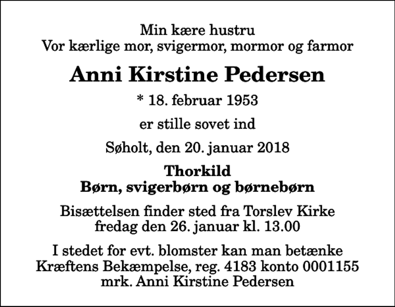 <p>Min kære hustru Vor kærlige mor, svigermor, mormor og farmor<br />Anni Kirstine Pedersen<br />* 18. februar 1953<br />er stille sovet ind<br />Søholt, den 20. januar 2018<br />Thorkild Børn, svigerbørn og børnebørn<br />Bisættelsen finder sted fra Torslev Kirke fredag den 26. januar kl. 13.00<br />I stedet for evt. blomster kan man betænke<br />Kræftens Bekæmpelse reg.4183konto0001155mrk. Anni Kirstine<br />Pedersen</p>