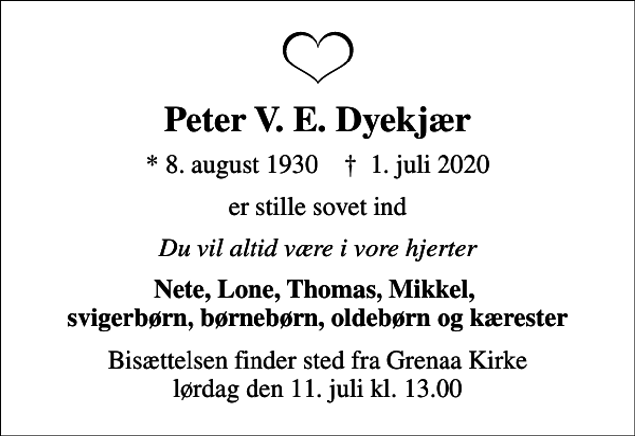 <p>Peter V. E. Dyekjær<br />* 8. august 1930 ✝ 1. juli 2020<br />er stille sovet ind<br />Du vil altid være i vore hjerter<br />Nete, Lone, Thomas, Mikkel, svigerbørn, børnebørn, oldebørn og kærester<br />Bisættelsen finder sted fra Grenaa Kirke lørdag den 11. juli kl. 13.00</p>