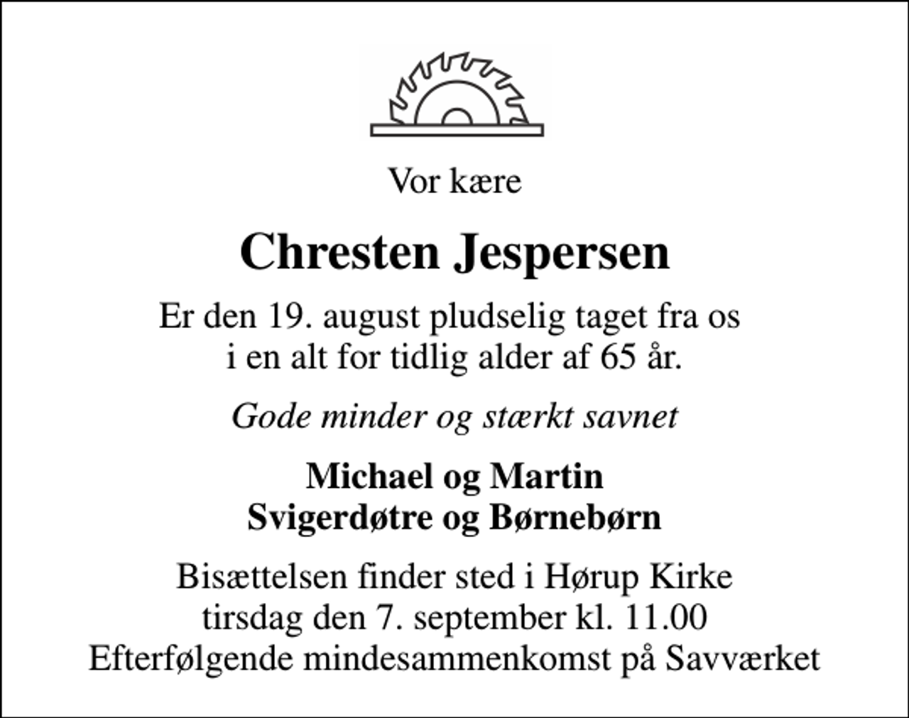 <p>Vor kære<br />Chresten Jespersen<br />Er den 19. august pludselig taget fra os i en alt for tidlig alder af 65 år.<br />Gode minder og stærkt savnet<br />Michael og Martin Svigerdøtre og Børnebørn<br />Bisættelsen finder sted i Hørup Kirke tirsdag den 7. september kl. 11.00 Efterfølgende mindesammenkomst på Savværket</p>