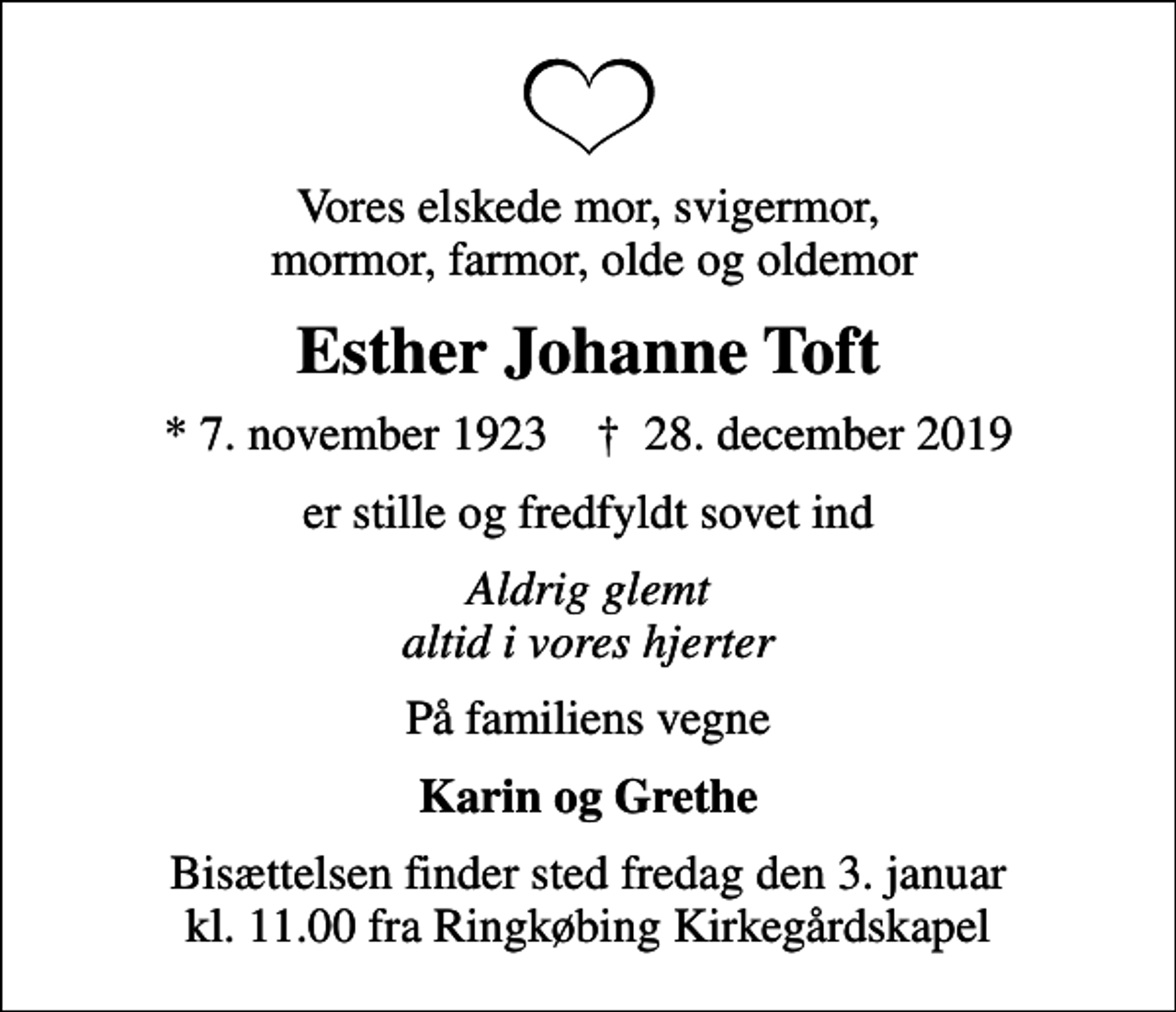 <p>Vores elskede mor, svigermor, mormor, farmor, olde og oldemor<br />Esther Johanne Toft<br />* 7. november 1923 ✝ 28. december 2019<br />er stille og fredfyldt sovet ind<br />Aldrig glemt altid i vores hjerter<br />På familiens vegne<br />Karin og Grethe<br />Bisættelsen finder sted fredag den 3. januar kl. 11.00 fra Ringkøbing Kirkegårdskapel</p>