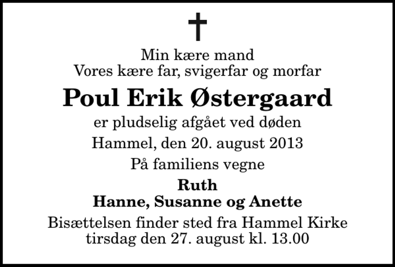 <p>Min kære mand Vores kære far, svigerfar og morfar<br />Poul Erik Østergaard<br />er pludselig afgået ved døden<br />Hammel, den 20. august 2013<br />På familiens vegne<br />Ruth Hanne, Susanne og Anette<br />Bisættelsen finder sted fra Hammel Kirke tirsdag den 27. august kl. 13.00</p>