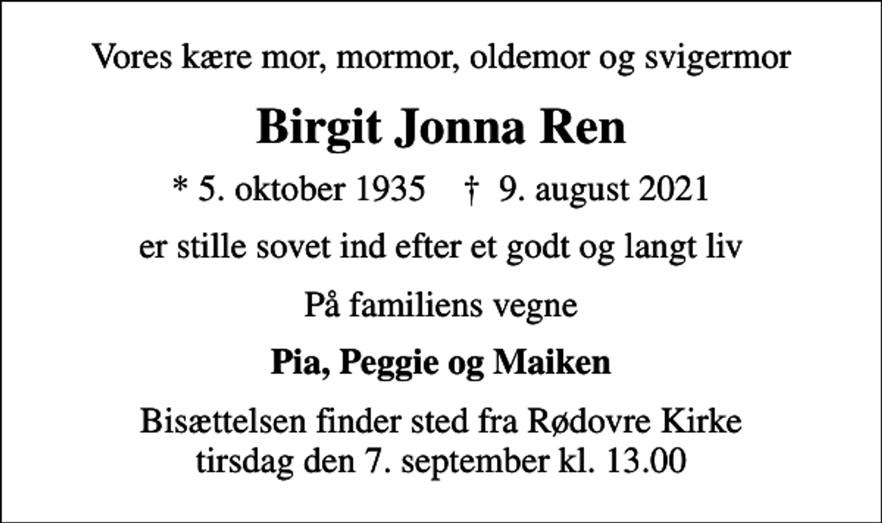<p>Vores kære mor, mormor, oldemor og svigermor<br />Birgit Jonna Ren<br />* 5. oktober 1935 ✝ 9. august 2021<br />er stille sovet ind efter et godt og langt liv<br />På familiens vegne<br />Pia, Peggie og Maiken<br />Bisættelsen finder sted fra Rødovre Kirke tirsdag den 7. september kl. 13.00</p>