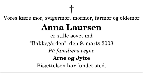 <p>Vores kære mor, svigermor, mormor, farmor og oldemor<br />Anna Laursen<br />er stille sovet ind<br />&quot;Bakkegården&quot;, den 9. marts 2008<br />På familiens vegne<br />Arne og Jytte<br />Bisættelsen har fundet sted.</p>