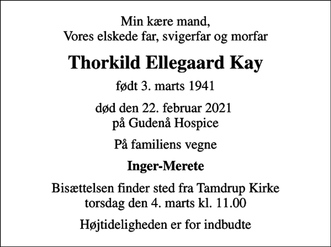 <p>Min kære mand, Vores elskede far, svigerfar og morfar<br />Thorkild Ellegaard Kay<br />født 3. marts 1941<br />død den 22. februar 2021 på Gudenå Hospice<br />På familiens vegne<br />Inger-Merete<br />Bisættelsen finder sted fra Tamdrup Kirke torsdag den 4. marts kl. 11.00<br />Højtideligheden er for indbudte</p>
