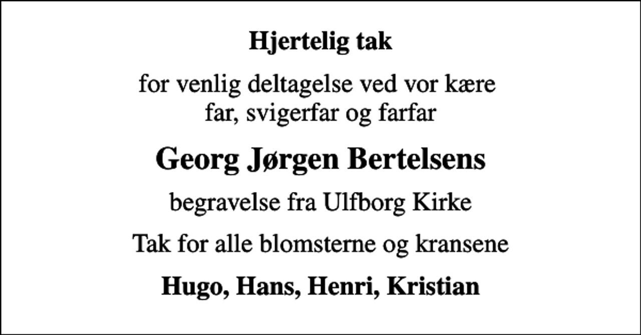 <p>Hjertelig tak<br />for venlig deltagelse ved vor kære far, svigerfar og farfar<br />Georg Jørgen Bertelsens<br />begravelse fra Ulfborg Kirke<br />Tak for alle blomsterne og kransene<br />Hugo, Hans, Henri, Kristian</p>
