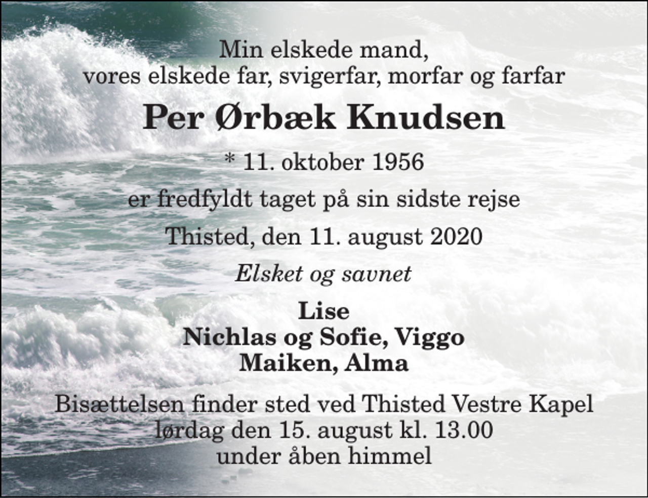 <p>Min elskede mand, vores elskede far, svigerfar, morfar og farfar<br />Per Ørbæk Knudsen<br />*​ 11. oktober 1956<br />er fredfyldt taget på sin sidste rejse<br />Thisted, den 11. august 2020<br />Elsket og savnet<br />Lise Nichlas og Sofie, Viggo Maiken, Alma<br />Bisættelsen finder sted ved Thisted Vestre Kapel lørdag den 15. august kl. 13.00 under åben himmel</p>