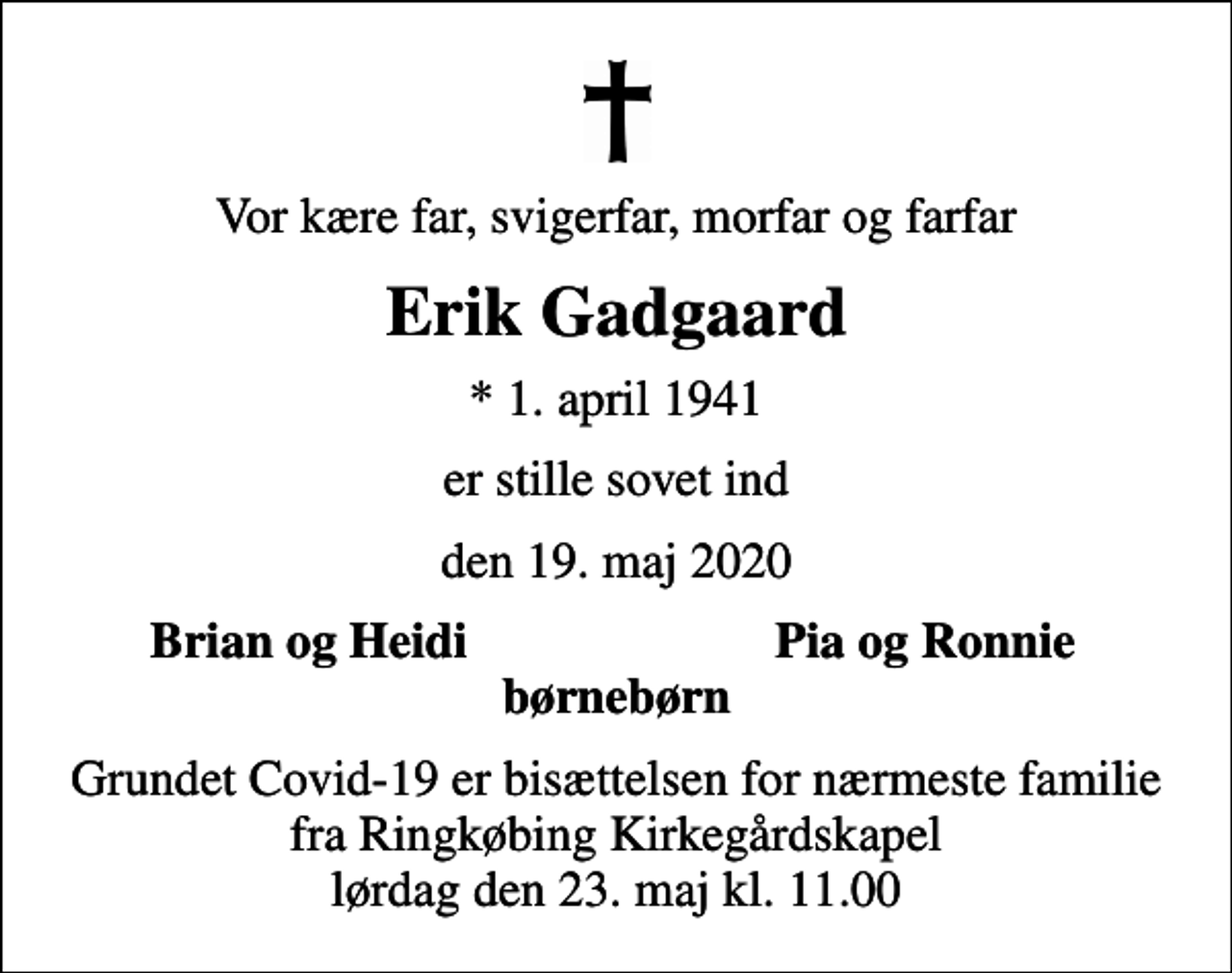 <p>Vor kære far, svigerfar, morfar og farfar<br />Erik Gadgaard<br />* 1. april 1941<br />er stille sovet ind<br />den 19. maj 2020<br />Brian og Heidi<br />Pia og Ronnie<br />Grundet Covid-19 er bisættelsen for nærmeste familie fra Ringkøbing Kirkegårdskapel lørdag den 23. maj kl. 11.00</p>