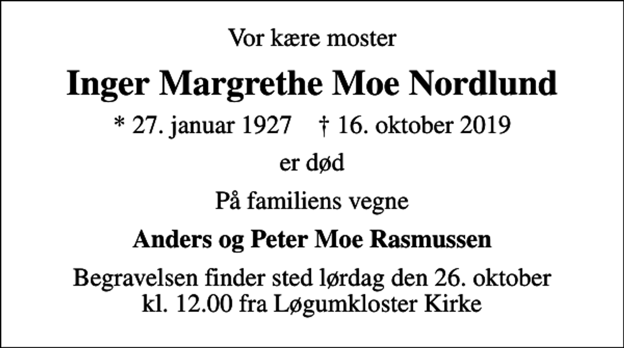 <p>Vor kære moster<br />Inger Margrethe Moe Nordlund<br />* 27. januar 1927 ✝ 16. oktober 2019<br />er død<br />På familiens vegne<br />Anders og Peter Moe Rasmussen<br />Begravelsen finder sted lørdag den 26. oktober kl. 12.00 fra Løgumkloster Kirke</p>