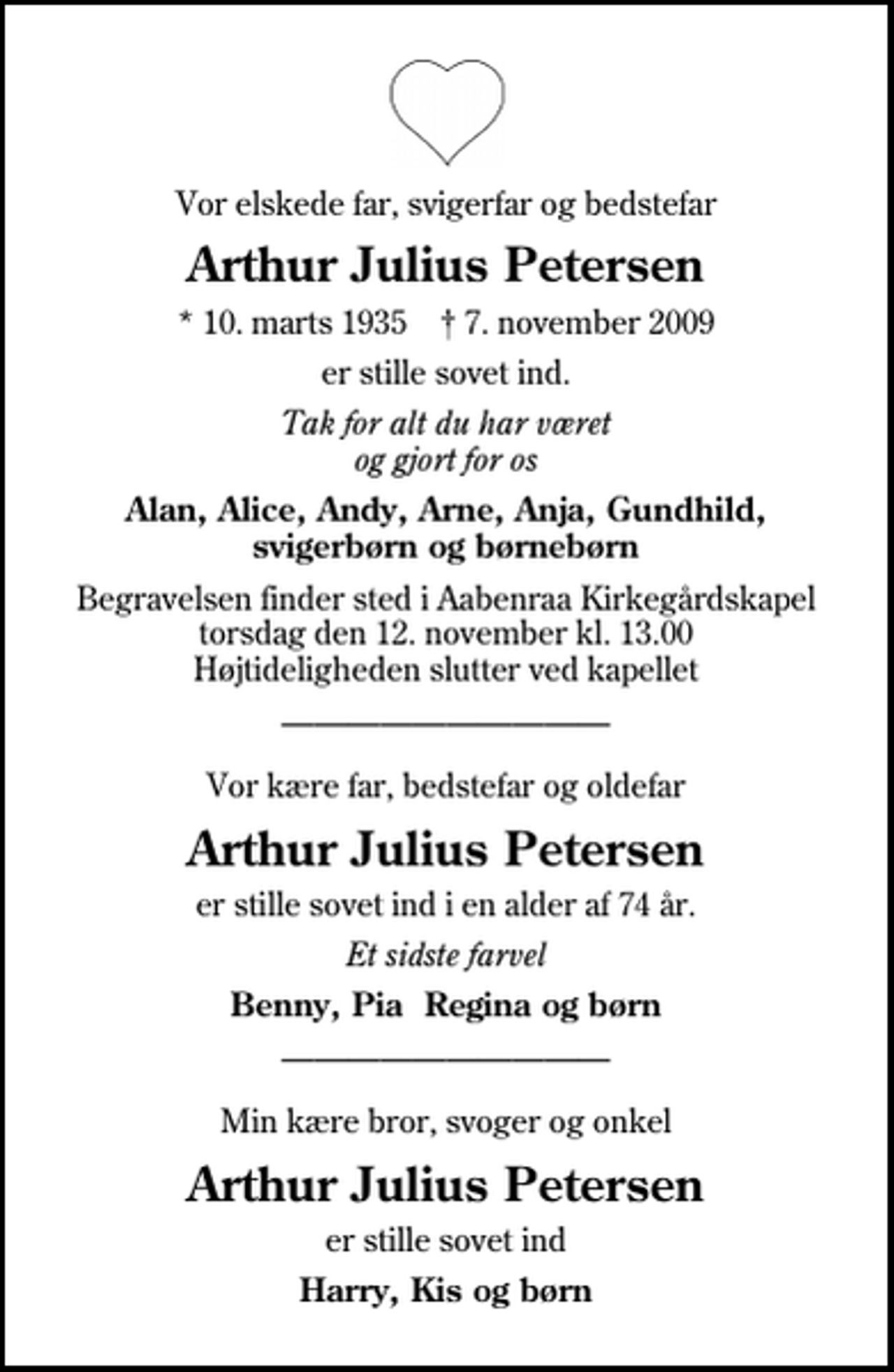 <p>Vor elskede far, svigerfar og bedstefar<br />Arthur Julius Petersen<br />* 10. marts 1935 ✝ 7. november 2009<br />er stille sovet ind.<br />Tak for alt du har været og gjort for os<br />Alan, Alice, Andy, Arne, Anja, Gundhild, svigerbørn og børnebørn<br />Begravelsen finder sted i Aabenraa Kirkegårdskapel torsdag den 12. november kl. 13.00 Højtideligheden slutter ved kapellet<br />Vor kære far, bedstefar og oldefar<br />Arthur Julius Petersen<br />er stille sovet ind i en alder af 74 år.<br />Et sidste farvel<br />Benny, Pia Regina og børn<br />Min kære bror, svoger og onkel<br />Arthur Julius Petersen<br />er stille sovet ind<br />Harry, Kis og børn</p>