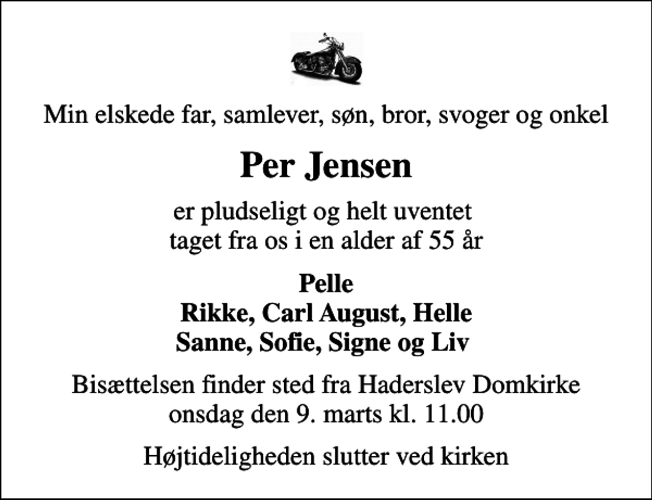<p>Min elskede far, samlever, søn, bror, svoger og onkel<br />Per Jensen<br />er pludseligt og helt uventet taget fra os i en alder af 55 år<br />Pelle Rikke, Carl August, Helle Sanne, Sofie, Signe og Liv<br />Bisættelsen finder sted fra Haderslev Domkirke onsdag den 9. marts kl. 11.00<br />Højtideligheden slutter ved kirken</p>