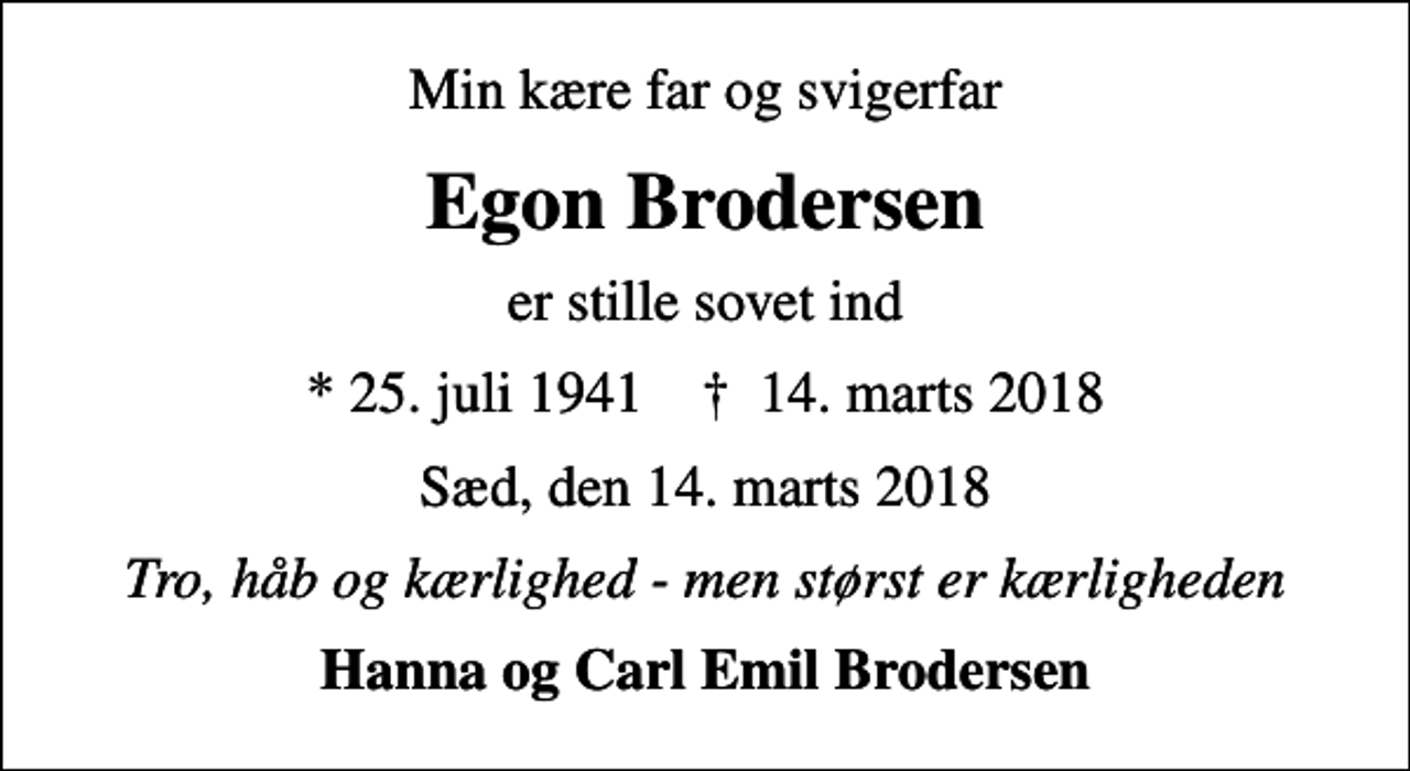 <p>Min kære far og svigerfar<br />Egon Brodersen<br />er stille sovet ind<br />* 25. juli 1941 ✝ 14. marts 2018<br />Sæd, den 14. marts 2018<br />Tro, håb og kærlighed - men størst er kærligheden<br />Hanna og Carl Emil Brodersen</p>