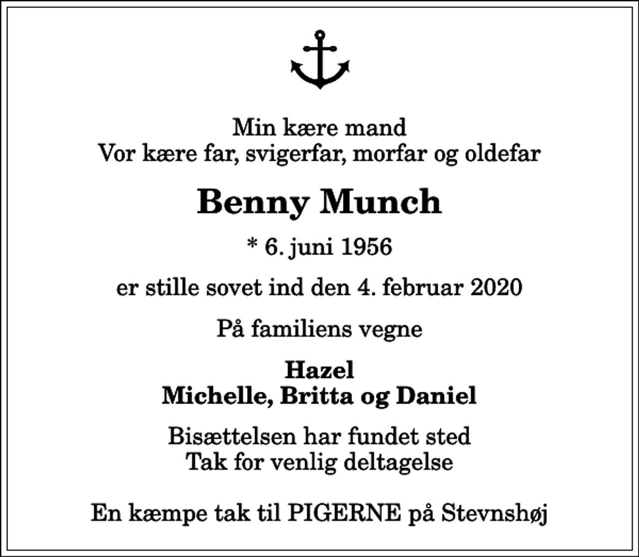 <p>Min kære mand Vor kære far, svigerfar, morfar og oldefar<br />Benny Munch<br />* 6. juni 1956<br />er stille sovet ind den 4. februar 2020<br />På familiens vegne<br />Hazel Michelle, Britta og Daniel<br />Bisættelsen har fundet sted Tak for venlig deltagelse En kæmpe tak til PIGERNE på Stevnshøj</p>