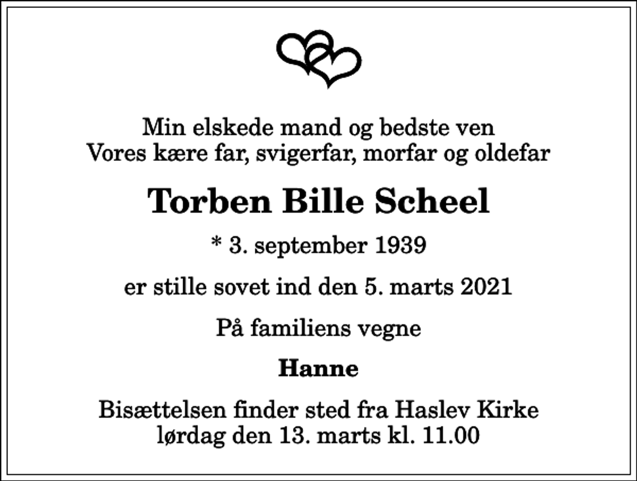 <p>Min elskede mand og bedste ven Vores kære far, svigerfar, morfar og oldefar<br />Torben Bille Scheel<br />* 3. september 1939<br />er stille sovet ind den 5. marts 2021<br />På familiens vegne<br />Hanne<br />Bisættelsen finder sted fra Haslev Kirke lørdag den 13. marts kl. 11.00</p>