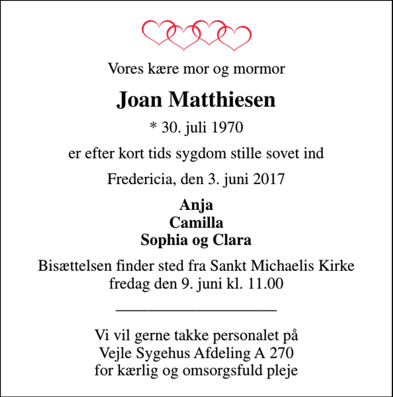 <p>Vores kære mor og mormor<br />Joan Matthiesen<br />* 30. juli 1970<br />er efter kort tids sygdom stille sovet ind<br />Fredericia, den 3. juni 2017<br />Anja Camilla Sophia og Clara<br />Bisættelsen finder sted fra Sankt Michaelis Kirke fredag den 9. juni kl. 11.00<br />Vi vil gerne takke personalet på Vejle Sygehus Afdeling A 270 for kærlig og omsorgsfuld pleje</p>