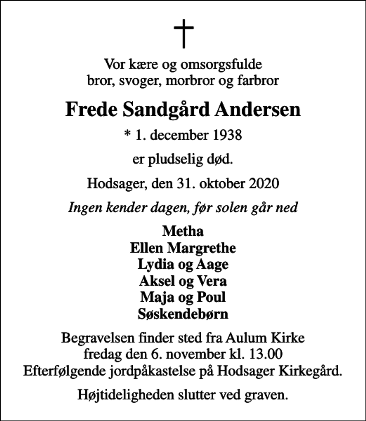 <p>Vor kære og omsorgsfulde bror, svoger, morbror og farbror<br />Frede Sandgård Andersen<br />* 1. december 1938<br />er pludselig død.<br />Hodsager, den 31. oktober 2020<br />Ingen kender dagen, før solen går ned<br />Metha Ellen Margrethe Lydia og Aage Aksel og Vera Maja og Poul Søskendebørn<br />Begravelsen finder sted fra Aulum Kirke fredag den 6. november kl. 13.00 Efterfølgende jordpåkastelse på Hodsager Kirkegård.<br />Højtideligheden slutter ved graven.</p>