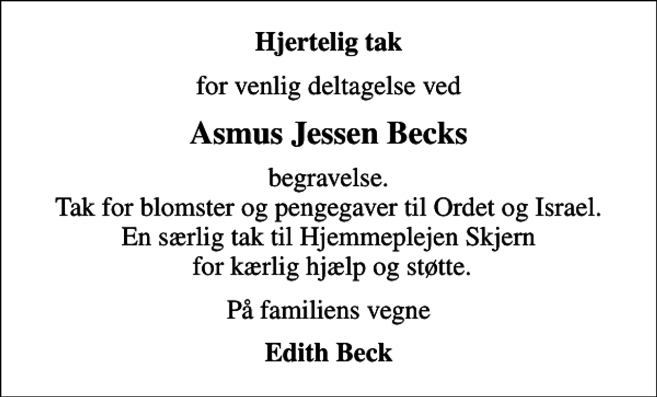 <p>Hjertelig tak<br />for venlig deltagelse ved<br />Asmus Jessen Becks<br />begravelse. Tak for blomster og pengegaver til Ordet og Israel. En særlig tak til Hjemmeplejen Skjern for kærlig hjælp og støtte.<br />På familiens vegne<br />Edith Beck</p>