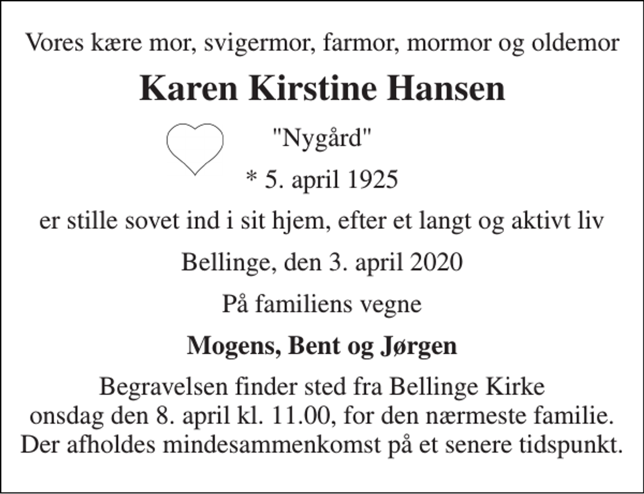 <p>Vores kære mor, svigermor, farmor, mormor og oldemor<br />Karen Kirstine Hansen<br />"Nygård"<br />*​ 5. april 1925<br />er stille sovet ind i sit hjem, efter et langt og aktivt liv<br />Bellinge, den 3. april 2020<br />På familiens vegne<br />Mogens, Bent og Jørgen<br />Begravelsen​ finder sted fra Bellinge Kirke​ onsdag den 8. april​ kl. 11.00, for den nærmeste familie. Der afholdes mindesammenkomst på et senere tidspunkt.</p>