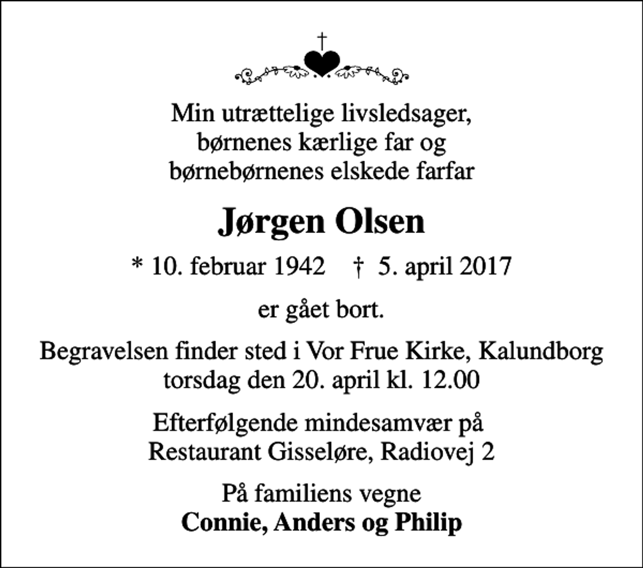 <p>Min utrættelige livsledsager, børnenes kærlige far og børnebørnenes elskede farfar<br />Jørgen Olsen<br />* 10. februar 1942 ✝ 5. april 2017<br />er gået bort.<br />Begravelsen finder sted i Vor Frue Kirke, Kalundborg torsdag den 20. april kl. 12.00<br />Efterfølgende mindesamvær på Restaurant Gisseløre, Radiovej 2<br />På familiens vegne <em>Connie, Anders og Philip</em></p>