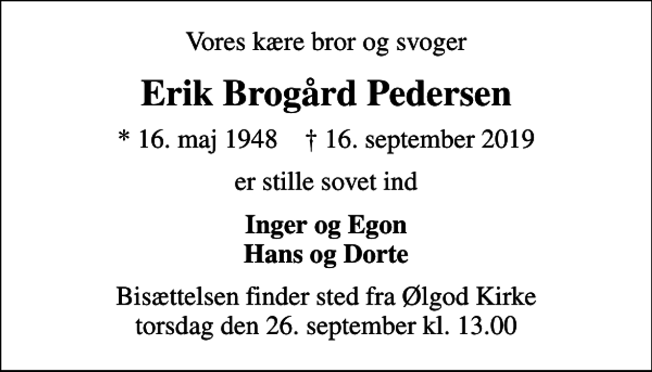 <p>Vores kære bror og svoger<br />Erik Brogård Pedersen<br />* 16. maj 1948 ✝ 16. september 2019<br />er stille sovet ind<br />Inger og Egon Hans og Dorte<br />Bisættelsen finder sted fra Ølgod Kirke torsdag den 26. september kl. 13.00</p>