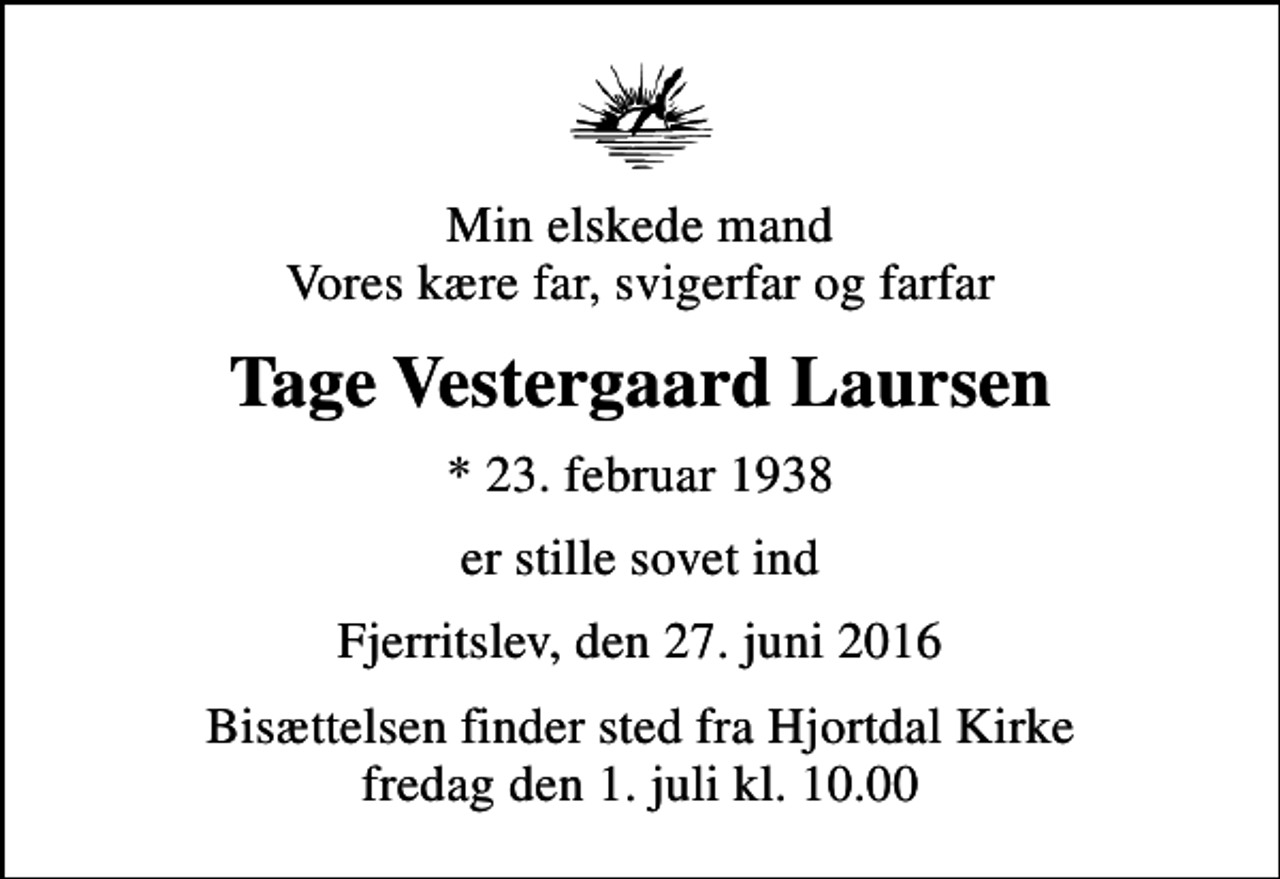 <p>Min elskede mand Vores kære far, svigerfar og farfar<br />Tage Vestergaard Laursen<br />* 23. februar 1938<br />er stille sovet ind<br />Fjerritslev, den 27. juni 2016<br />Bisættelsen finder sted fra Hjortdal Kirke fredag den 1. juli kl. 10.00</p>