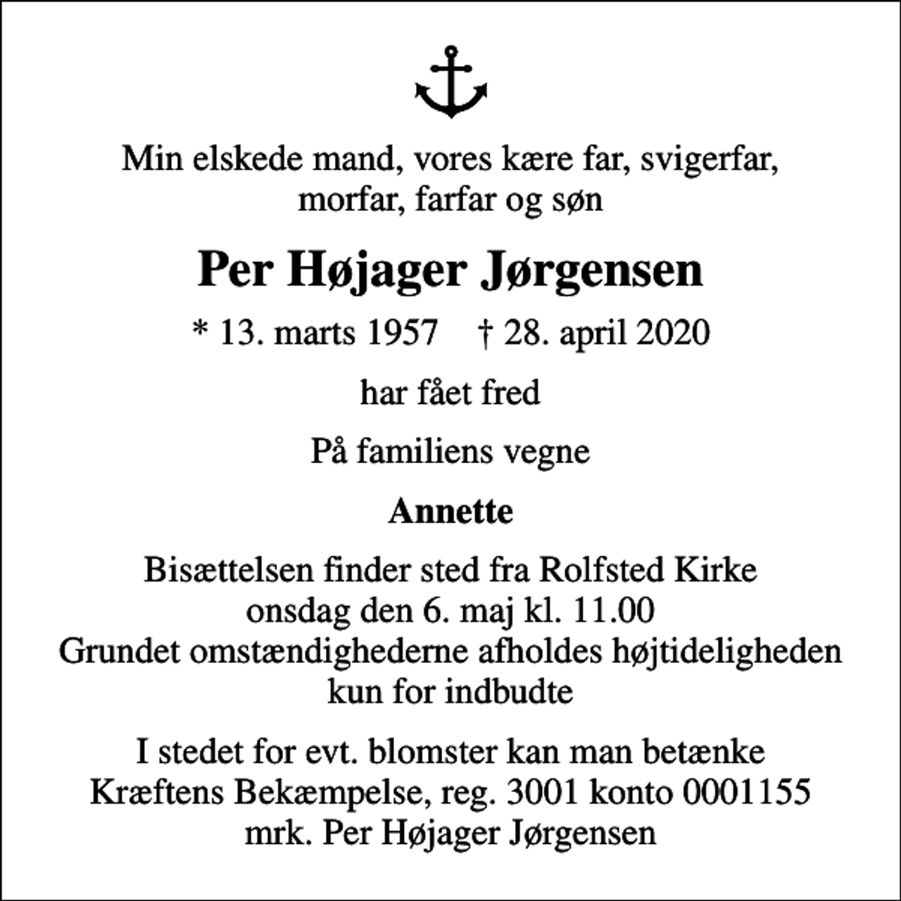<p>Min elskede mand, vores kære far, svigerfar, morfar, farfar og søn<br />Per Højager Jørgensen<br />* 13. marts 1957 ✝ 28. april 2020<br />har fået fred<br />På familiens vegne<br />Annette<br />Bisættelsen finder sted fra Rolfsted Kirke onsdag den 6. maj kl. 11.00 Grundet omstændighederne afholdes højtideligheden kun for indbudte<br />I stedet for evt. blomster kan man betænke<br />Kræftens Bekæmpelse reg.3001konto0001155mrk. Per Højager<br />Jørgensen</p>
