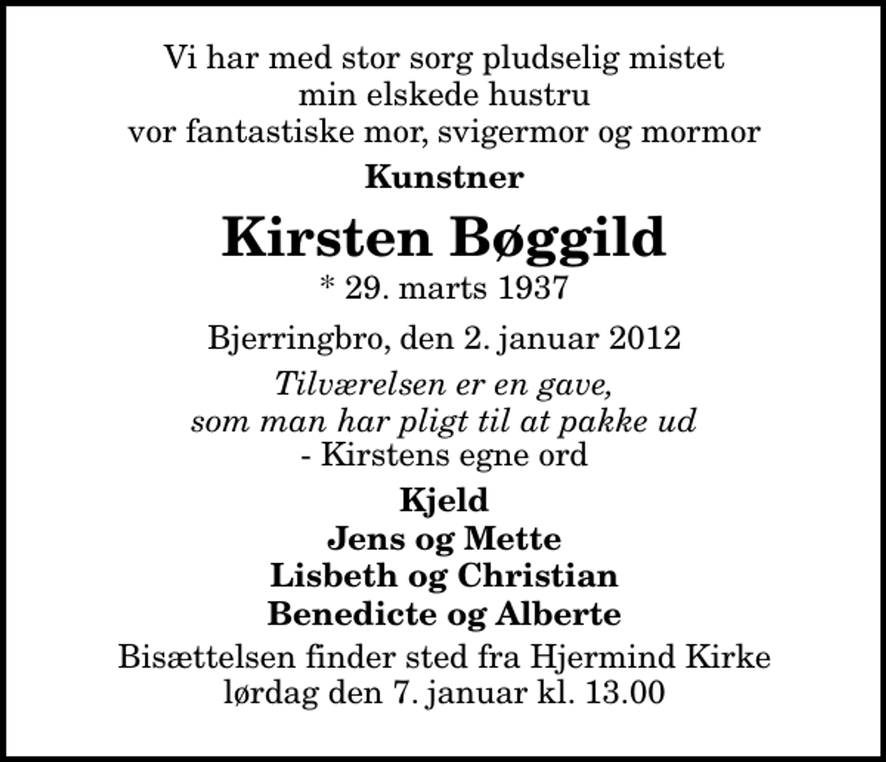 <p>Vi har med stor sorg pludselig mistet min elskede hustru vor fantastiske mor, svigermor og mormor<br />Kunstner<br />Kirsten Bøggild<br />* 29. marts 1937<br />Bjerringbro, den 2. januar 2012<br />Tilværelsen er en gave, som man har pligt til at pakke ud<br />Kirstens egne ord<br />Kjeld Jens og Mette Lisbeth og Christian Benedicte og Alberte<br />Bisættelsen finder sted fra Hjermind Kirke lørdag den 7. januar kl. 13.00</p>