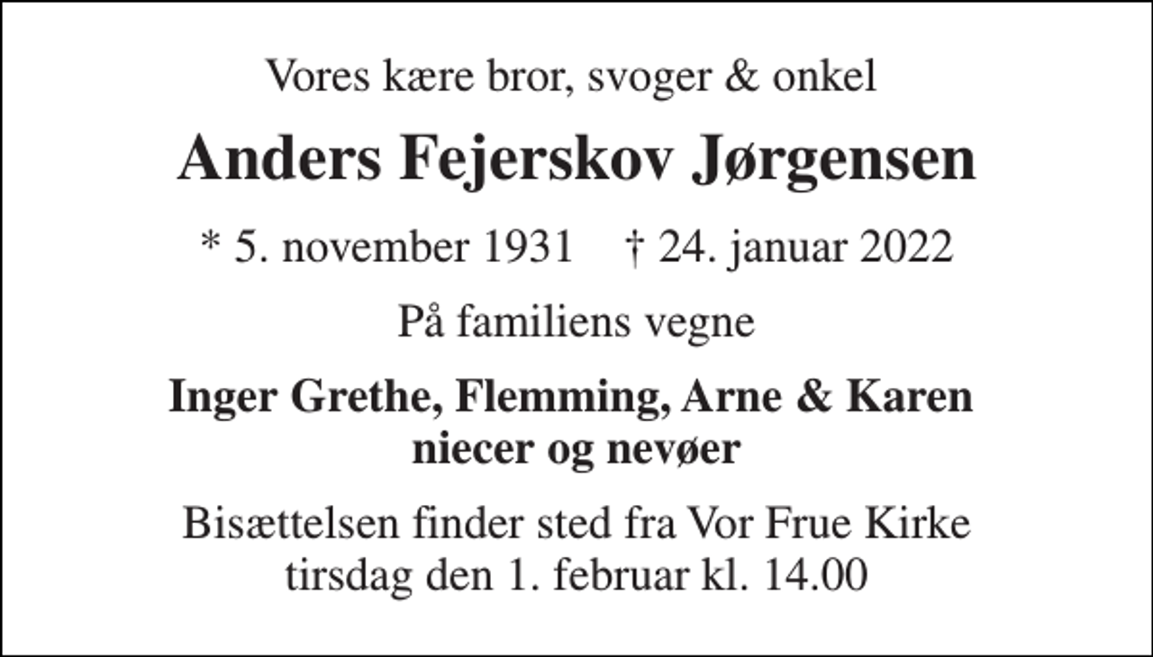<p>Vores kære bror, svoger &amp; onkel<br />Anders Fejerskov Jørgensen<br />*​ 5. november 1931​ ✝​ 24. januar 2022<br />På familiens vegne<br />Inger Grethe, Flemming, Arne &amp; Karen niecer og nevøer<br />Bisættelsen​ finder sted fra Vor Frue Kirke​ tirsdag den 1. februar​ kl. 14.00</p>