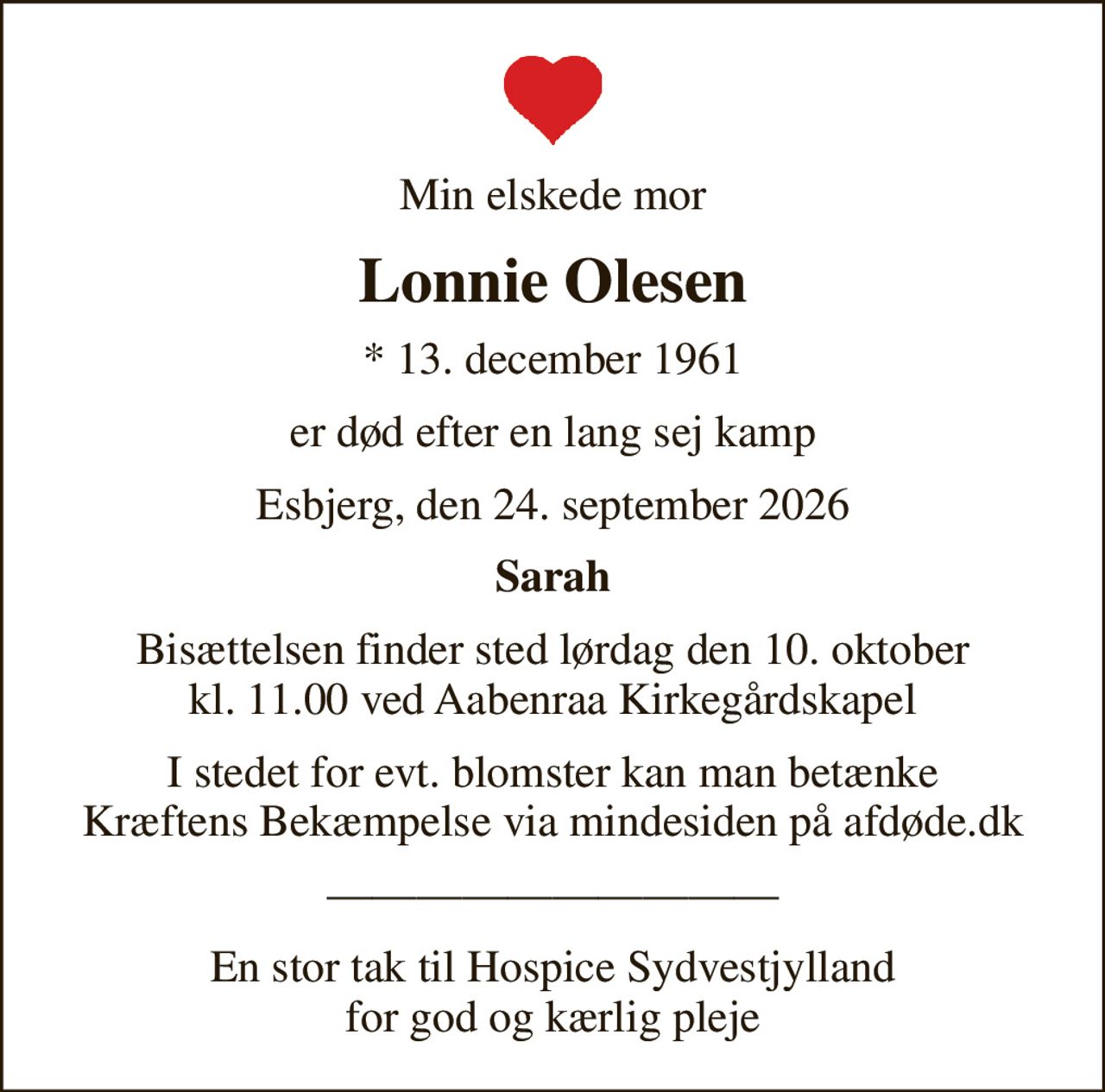 Min elskede mor
Lonnie Olesen
* 13. december 1961
er død efter en lang sej kamp
Esbjerg, den 24. september 2026
Sarah
Bisættelsen finder sted lørdag den 10. oktober kl. 11.00 ved Aabenraa Kirkegårdskapel
I stedet for evt. blomster kan man betænke
					Kræftens Bekæmpelse via mindesiden på afdøde.dk
En stor tak til Hospice Sydvestjylland for god og kærlig pleje