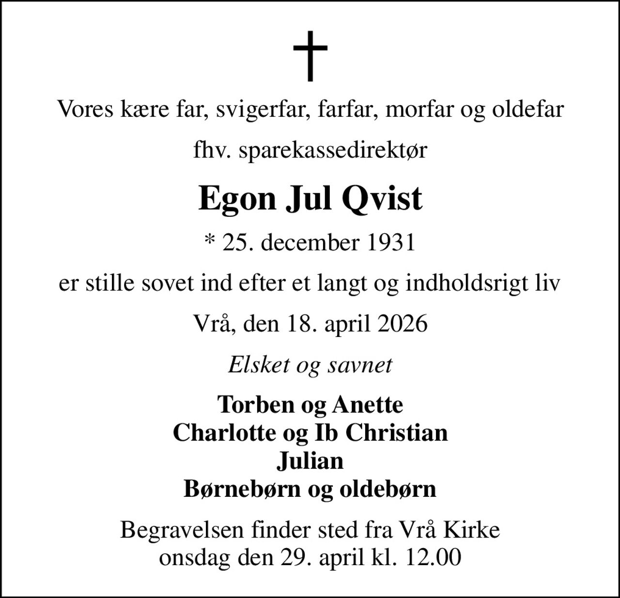 Vores kære far, svigerfar, farfar, morfar og oldefar
fhv. sparekassedirektør
Egon Jul Qvist
* 25. december 1931
er stille sovet ind efter et langt og indholdsrigt liv
Vrå, den 18. april 2026
Elsket og savnet
Torben og Anette Charlotte og Ib Christian Julian Børnebørn og oldebørn
Begravelsen finder sted fra Vrå Kirke  onsdag den 29. april kl. 12.00