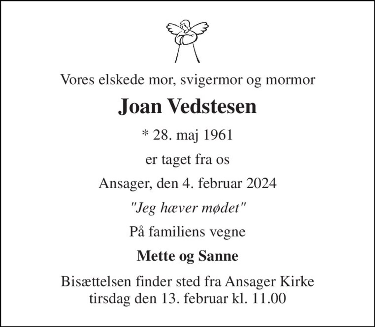 Vores elskede mor, svigermor og mormor 
Joan Vedstesen 
*​ 28. maj 1961 
er taget fra os 
Ansager, den 4. februar 2024 
"Jeg hæver mødet" 
På familiens vegne 
Mette og Sanne 
Bisættelsen​ finder sted fra Ansager Kirke​ tirsdag den 13. februar​ kl. 11.00