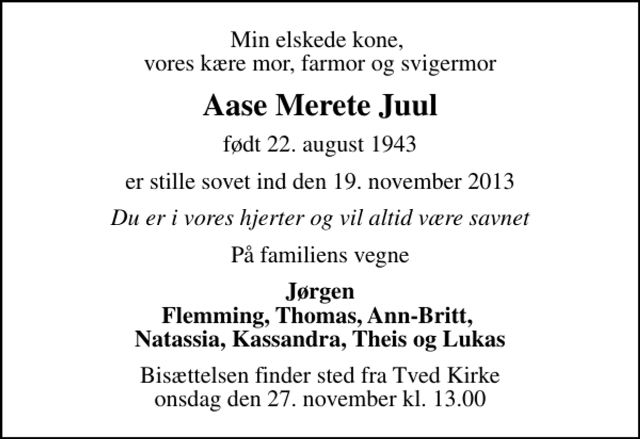 <p>Min elskede kone, vores kære mor, farmor og svigermor<br />Aase Merete Juul<br />født 22. august 1943<br />er stille sovet ind den 19. november 2013<br />Du er i vores hjerter og vil altid være savnet<br />På familiens vegne<br />Jørgen Flemming, Thomas, Ann-Britt, Natassia, Kassandra, Theis og Lukas<br />Bisættelsen finder sted fra Tved Kirke onsdag den 27. november kl. 13.00</p>