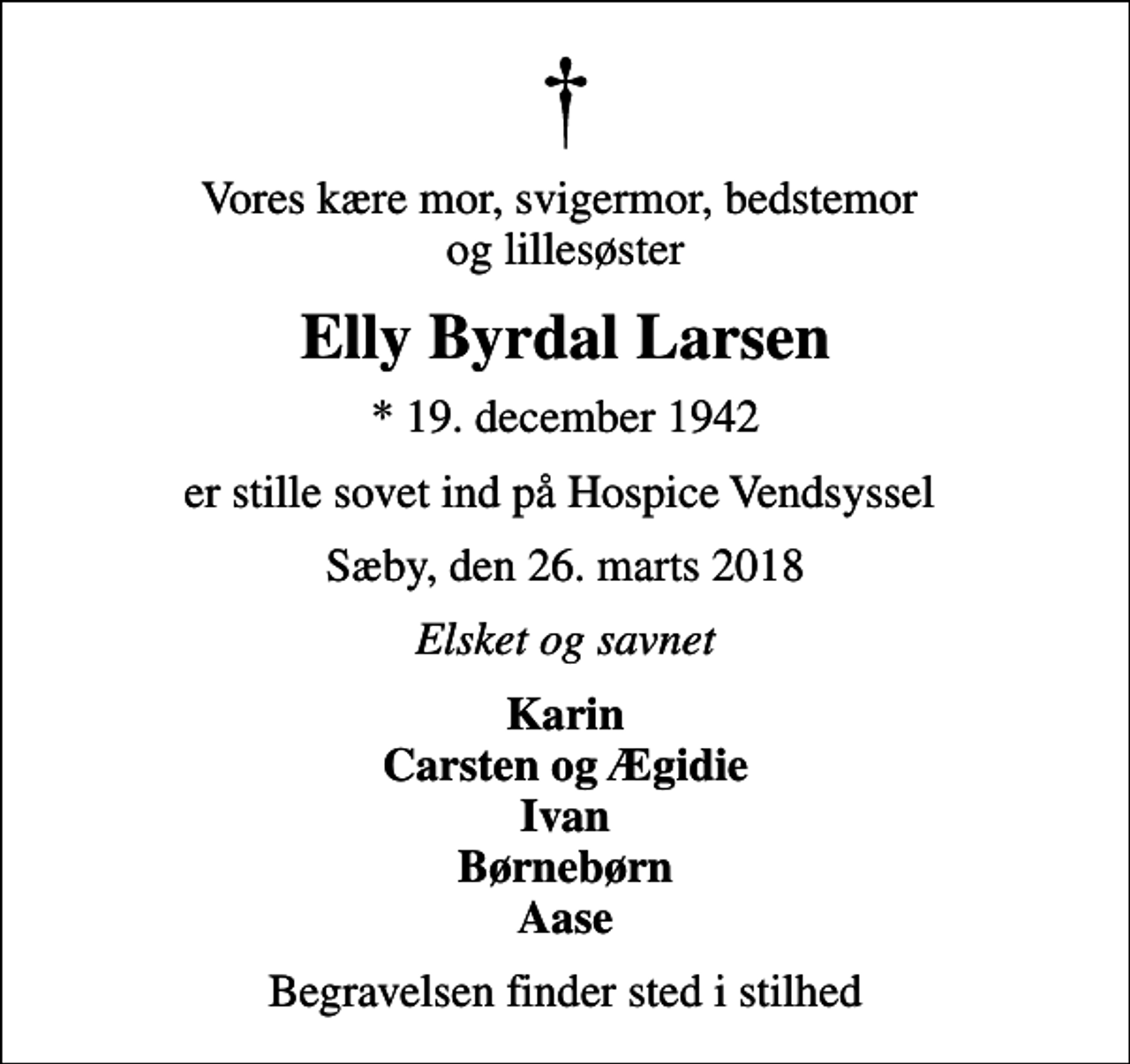 <p>Vores kære mor, svigermor, bedstemor og lillesøster<br />Elly Byrdal Larsen<br />* 19. december 1942<br />er stille sovet ind på Hospice Vendsyssel<br />Sæby, den 26. marts 2018<br />Elsket og savnet<br />Karin Carsten og Ægidie Ivan Børnebørn Aase<br />Begravelsen finder sted i stilhed</p>