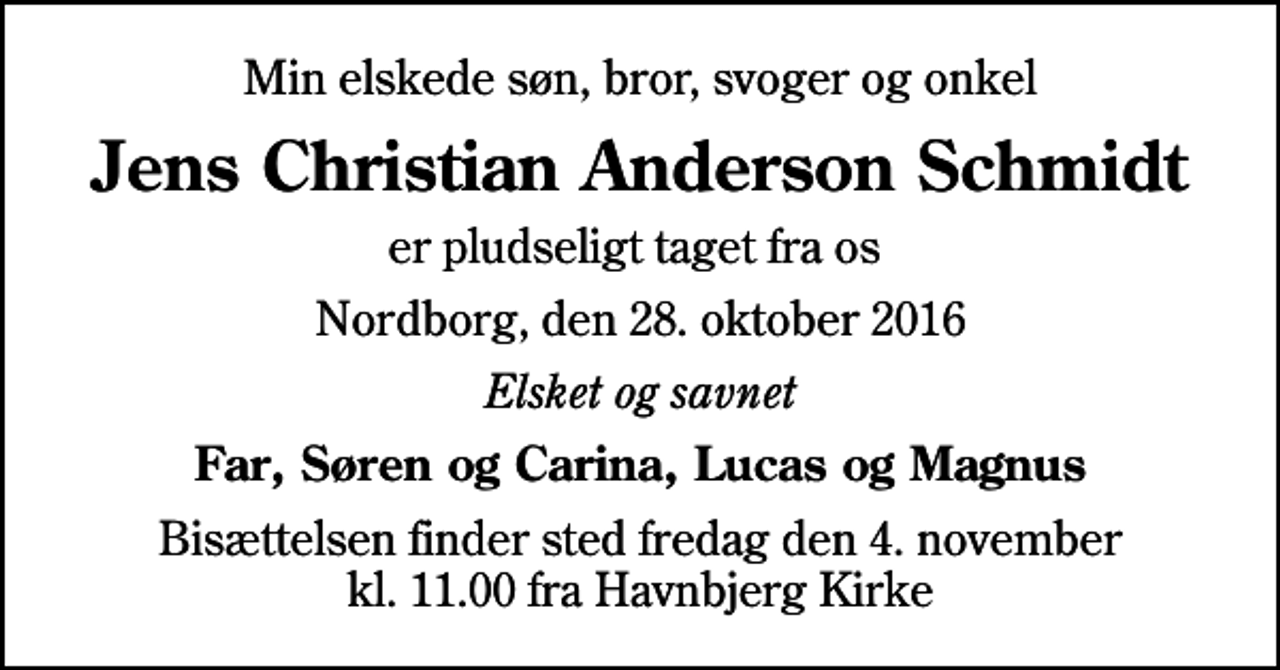 <p>Min elskede søn, bror, svoger og onkel<br />Jens Christian Anderson Schmidt<br />er pludseligt taget fra os<br />Nordborg, den 28. oktober 2016<br />Elsket og savnet<br />Far, Søren og Carina, Lucas og Magnus<br />Bisættelsen finder sted fredag den 4. november kl. 11.00 fra Havnbjerg Kirke</p>