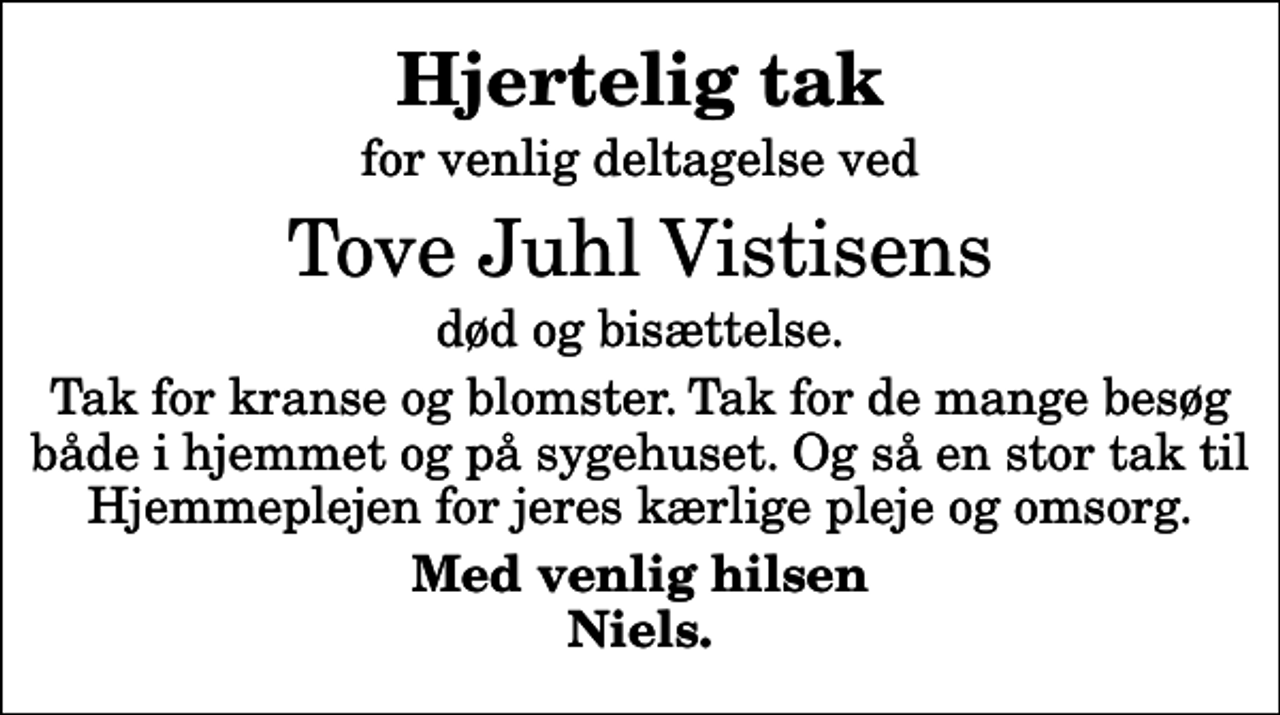 <p>Hjertelig tak<br />for venlig deltagelse ved<br />Tove Juhl Vistisens<br />død og bisættelse.<br />Tak for kranse og blomster. Tak for de mange besøg både i hjemmet og på sygehuset. Og så en stor tak til Hjemmeplejen for jeres kærlige pleje og omsorg.<br />Med venlig hilsen Niels.</p>