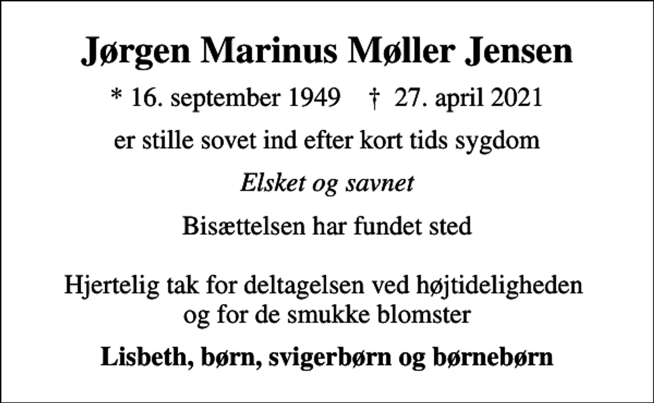 <p>Jørgen Marinus Møller Jensen<br />* 16. september 1949 ✝ 27. april 2021<br />er stille sovet ind efter kort tids sygdom<br />Elsket og savnet<br />Bisættelsen har fundet sted Hjertelig tak for deltagelsen ved højtideligheden og for de smukke blomster<br />Lisbeth, børn, svigerbørn og børnebørn</p>
