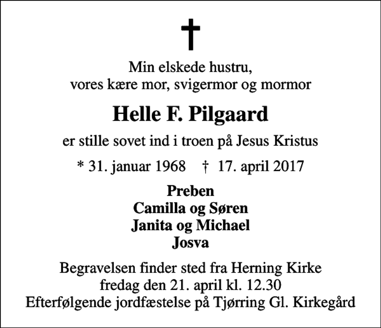 <p>Min elskede hustru, vores kære mor, svigermor og mormor<br />Helle F. Pilgaard<br />er stille sovet ind i troen på Jesus Kristus<br />* 31. januar 1968 ✝ 17. april 2017<br />Preben Camilla og Søren Janita og Michael Josva<br />Begravelsen finder sted fra Herning Kirke fredag den 21. april kl. 12.30 Efterfølgende jordfæstelse på Tjørring Gl. Kirkegård</p>