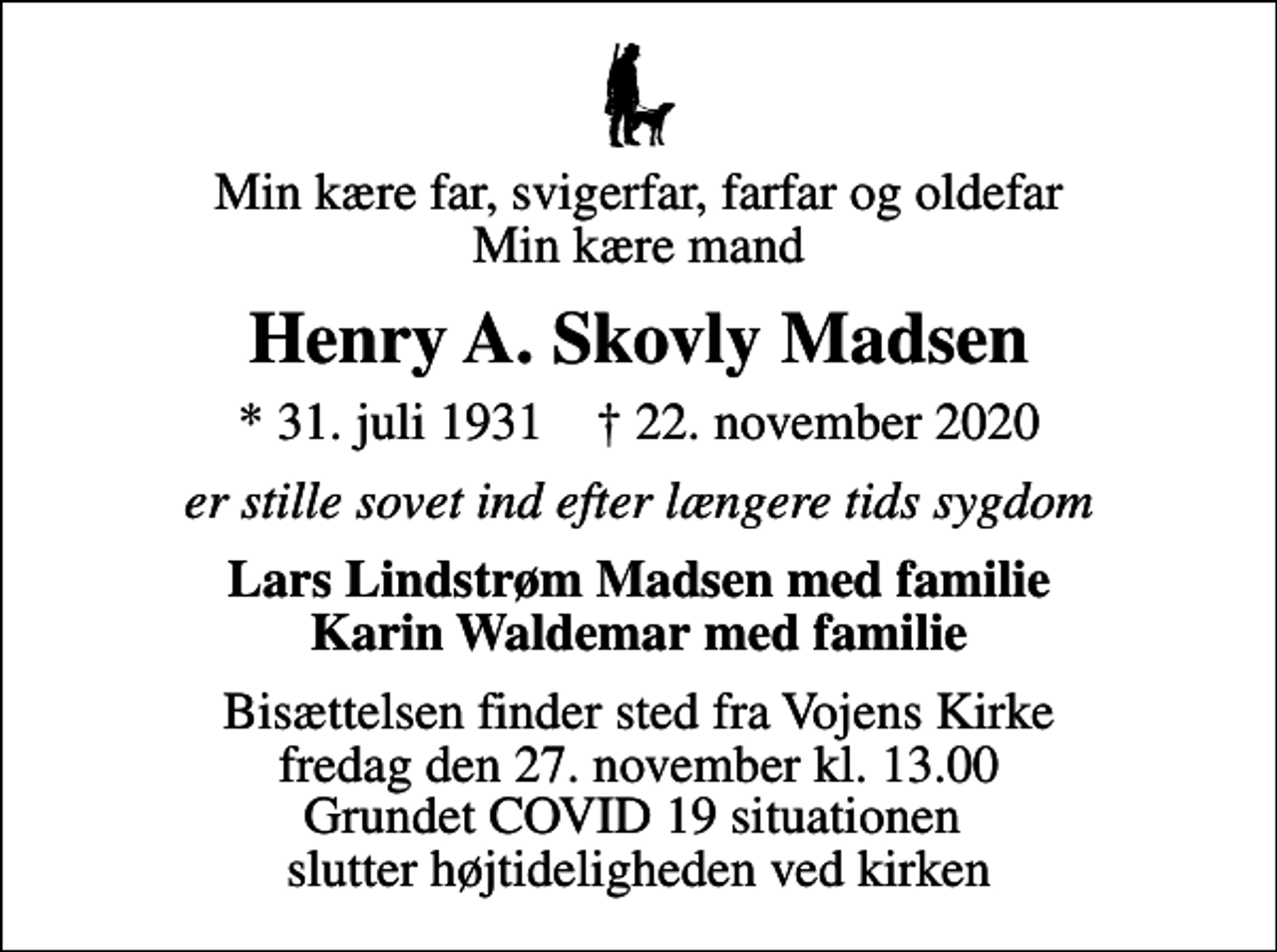 <p>Min kære far, svigerfar, farfar og oldefar Min kære mand<br />Henry A. Skovly Madsen<br />* 31. juli 1931 ✝ 22. november 2020<br />er stille sovet ind efter længere tids sygdom<br />Lars Lindstrøm Madsen med familie Karin Waldemar med familie<br />Bisættelsen finder sted fra Vojens Kirke fredag den 27. november kl. 13.00 Grundet COVID 19 situationen slutter højtideligheden ved kirken</p>