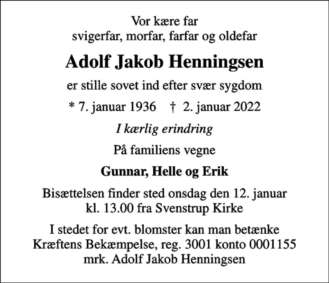 <p>Vor kære far svigerfar, morfar, farfar og oldefar<br />Adolf Jakob Henningsen<br />er stille sovet ind efter svær sygdom<br />* 7. januar 1936 ✝ 2. januar 2022<br />I kærlig erindring<br />På familiens vegne<br />Gunnar, Helle og Erik<br />Bisættelsen finder sted onsdag den 12. januar kl. 13.00 fra Svenstrup Kirke<br />I stedet for evt. blomster kan man betænke<br />Kræftens Bekæmpelse reg.3001konto0001155mrk. Adolf Jakob<br />Henningsen</p>