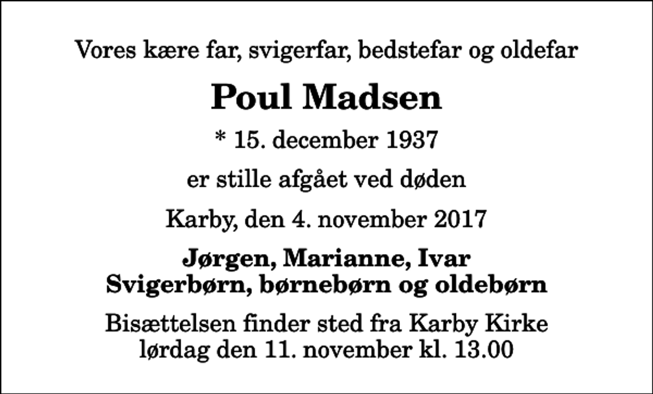 <p>Vores kære far, svigerfar, bedstefar og oldefar<br />Poul Madsen<br />* 15. december 1937<br />er stille afgået ved døden<br />Karby, den 4. november 2017<br />Jørgen, Marianne, Ivar Svigerbørn, børnebørn og oldebørn<br />Bisættelsen finder sted fra Karby Kirke lørdag den 11. november kl. 13.00</p>