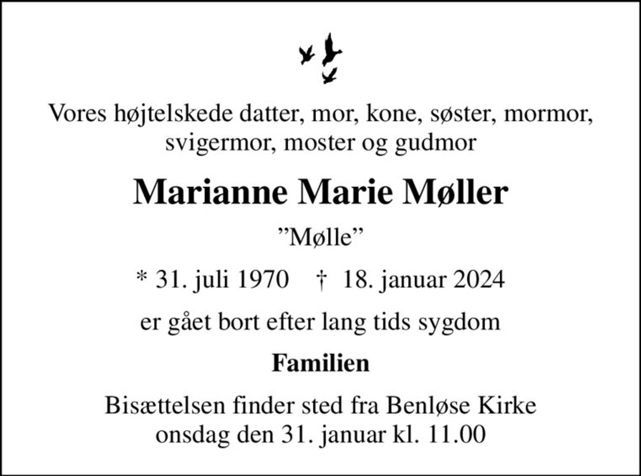 Vores højtelskede datter, mor, kone, søster, mormor, svigermor, moster og gudmor
Marianne Marie Møller
Mølle
* 31. juli 1970    ✝ 18. januar 2024
er gået bort efter lang tids sygdom
Familien
Bisættelsen finder sted fra Benløse Kirke  onsdag den 31. januar kl. 11.00
